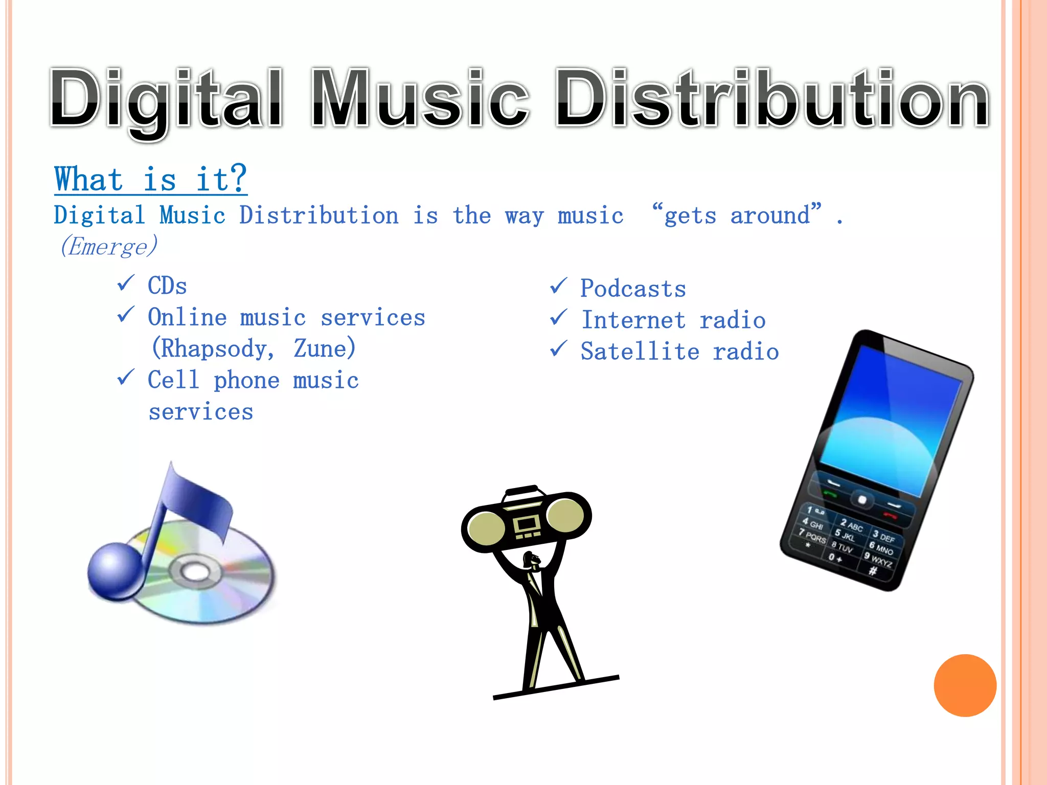 What is it?
Digital Music Distribution is the way music “gets around”.
(Emerge)
     CDs                              Podcasts
     Online music services            Internet radio
      (Rhapsody, Zune)                 Satellite radio
     Cell phone music                 HD radio
      services
 