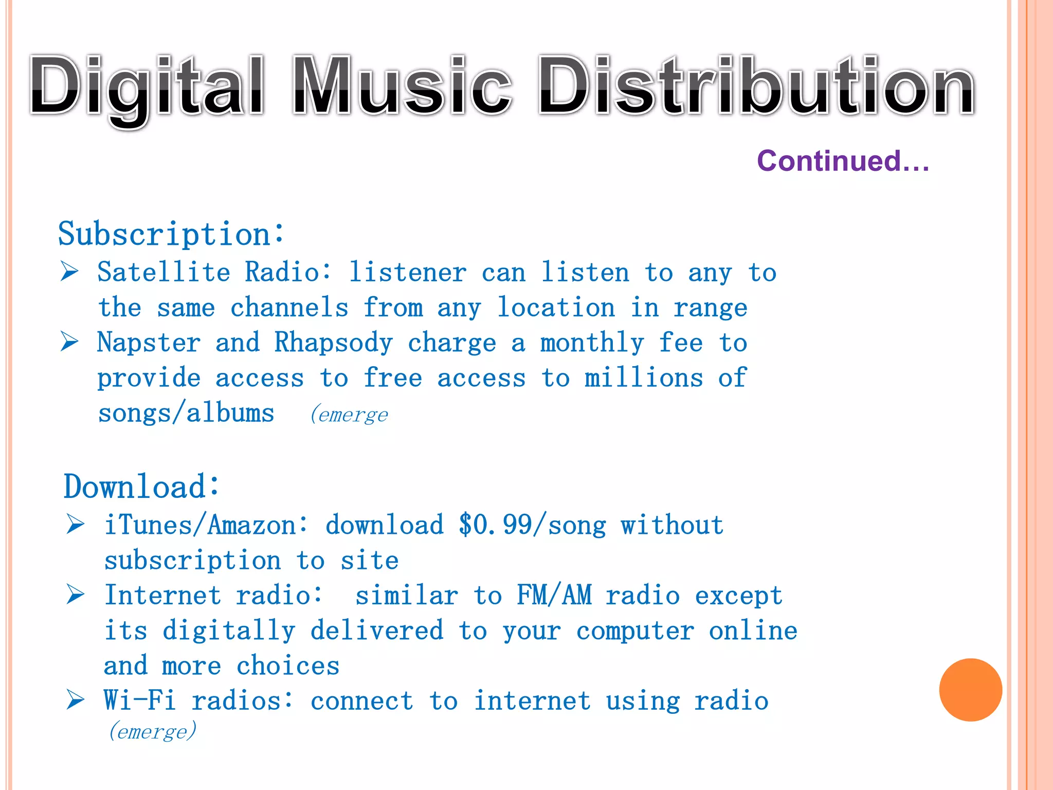 Continued…

Subscription:
 Satellite Radio: listener can listen to any to
  the same channels from any location in range
 Napster and Rhapsody charge a monthly fee to
  provide access to free access to millions of
  songs/albums (emerge)

Download:
 iTunes/Amazon: download $0.99/song without
  subscription to site
 Internet radio: similar to FM/AM radio except
  its digitally delivered to your computer online
  and more choices
 Wi-Fi radios: connect to internet using radio
   (emerge)
 