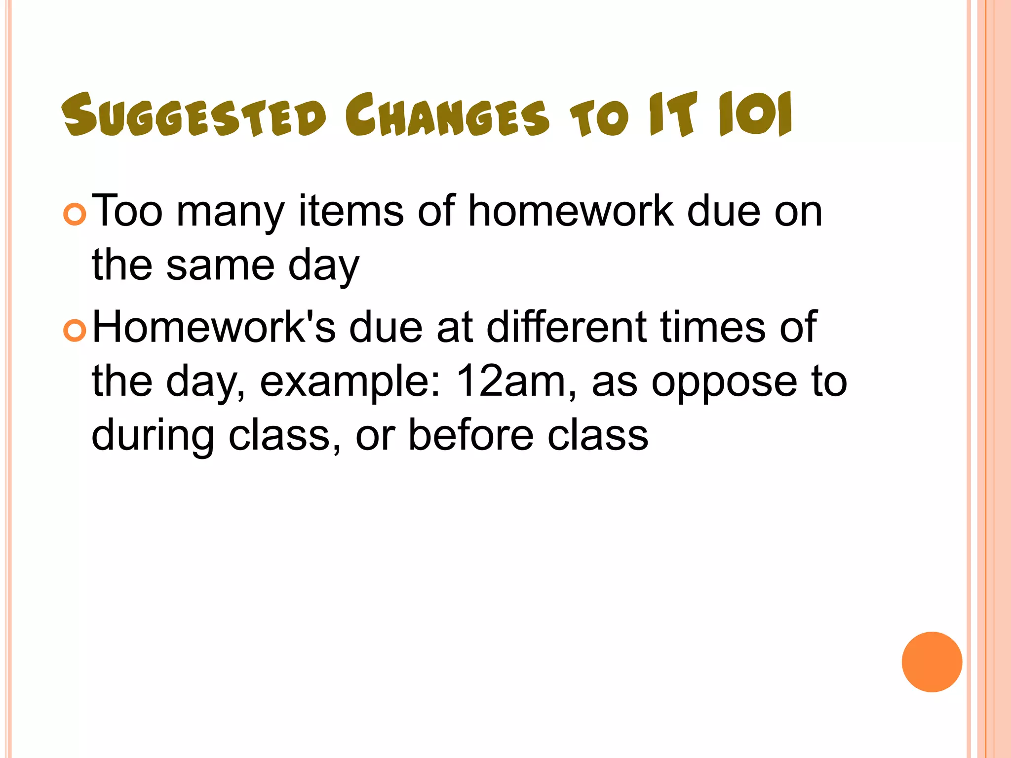 SUGGESTED CHANGES TO IT 101
 Too many items of homework due on
  the same day
 Homework's due at different times of
  the day, example: 12am, as oppose to
  during class, or before class
 