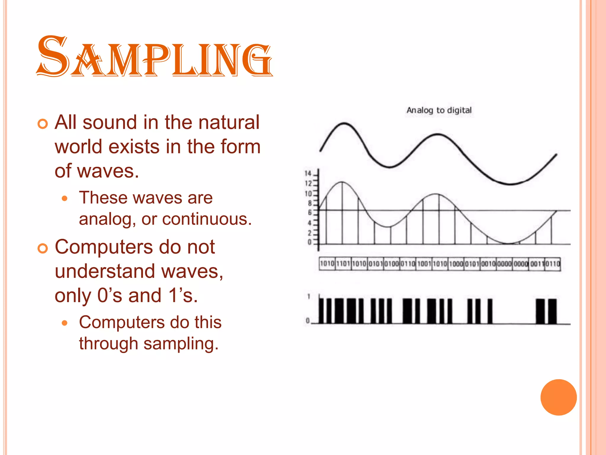 SAMPLING
   All sound in the natural
    world exists in the form
    of waves.
       These waves are
        analog, or continuous.
   Computers do not
    understand waves,
    only 0’s and 1’s.
       Computers do this
        through sampling.
 