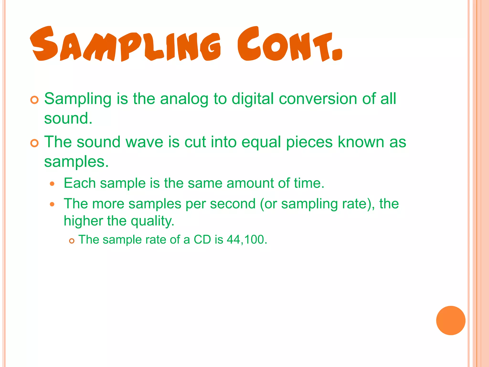 SAMPLING CONT.
 Sampling is the analog to digital conversion of all
  sound.
 The sound wave is cut into equal pieces known as
  samples.
     Each sample is the same amount of time.
     The more samples per second (or sampling rate), the
      higher the quality.
           The sample rate of a CD is 44,100.
 