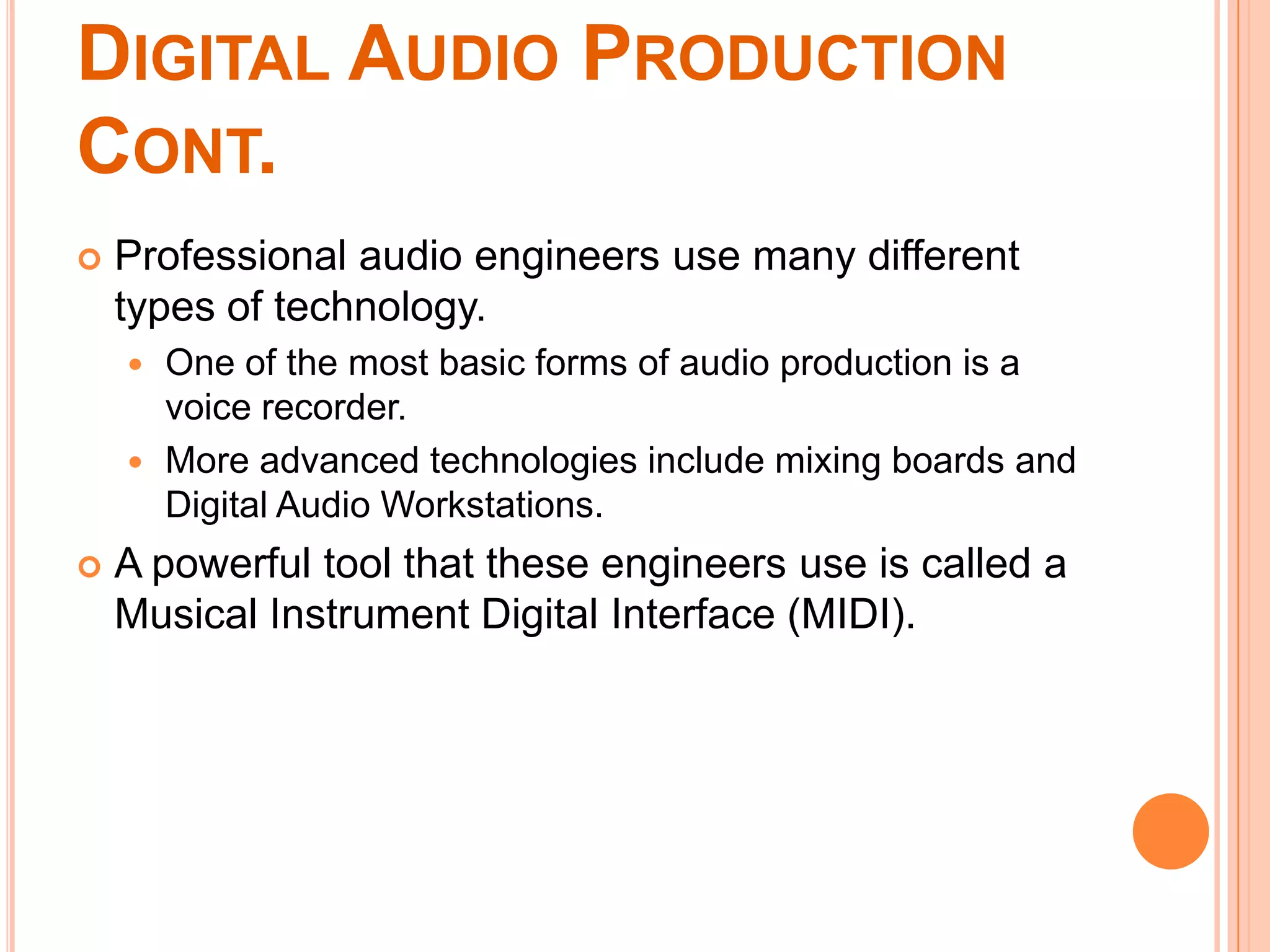 DIGITAL AUDIO PRODUCTION
CONT.
   Professional audio engineers use many different
    types of technology.
     One of the most basic forms of audio production is a
      voice recorder.
     More advanced technologies include mixing boards and
      Digital Audio Workstations.
   A powerful tool that these engineers use is called a
    Musical Instrument Digital Interface (MIDI).
 