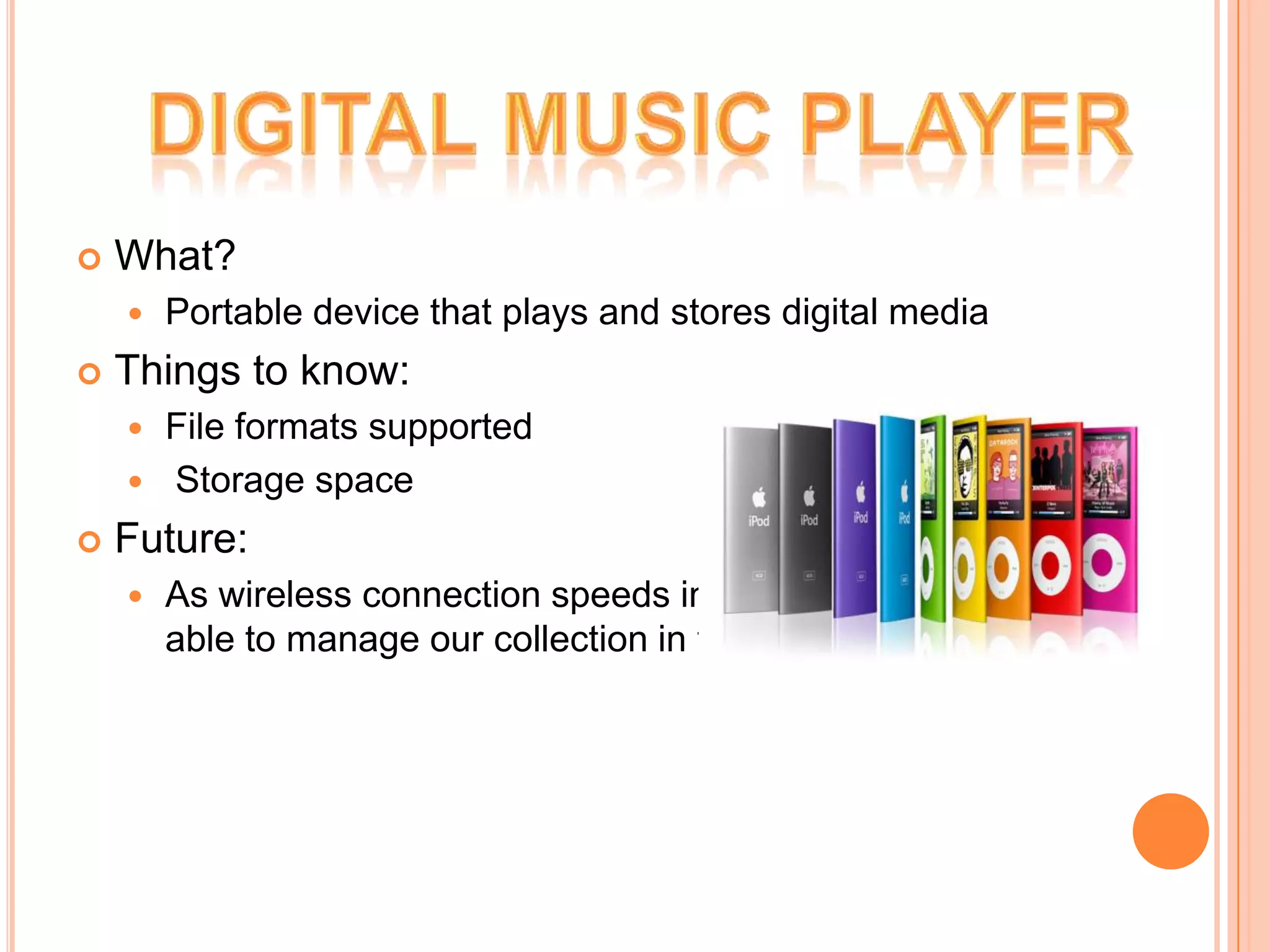    What?
       Portable device that plays and stores digital media
   Things to know:
     File formats supported
     Storage space

   Future:
       As wireless connection speeds increase, soon we’ll be
        able to manage our collection in the clouds!
 
