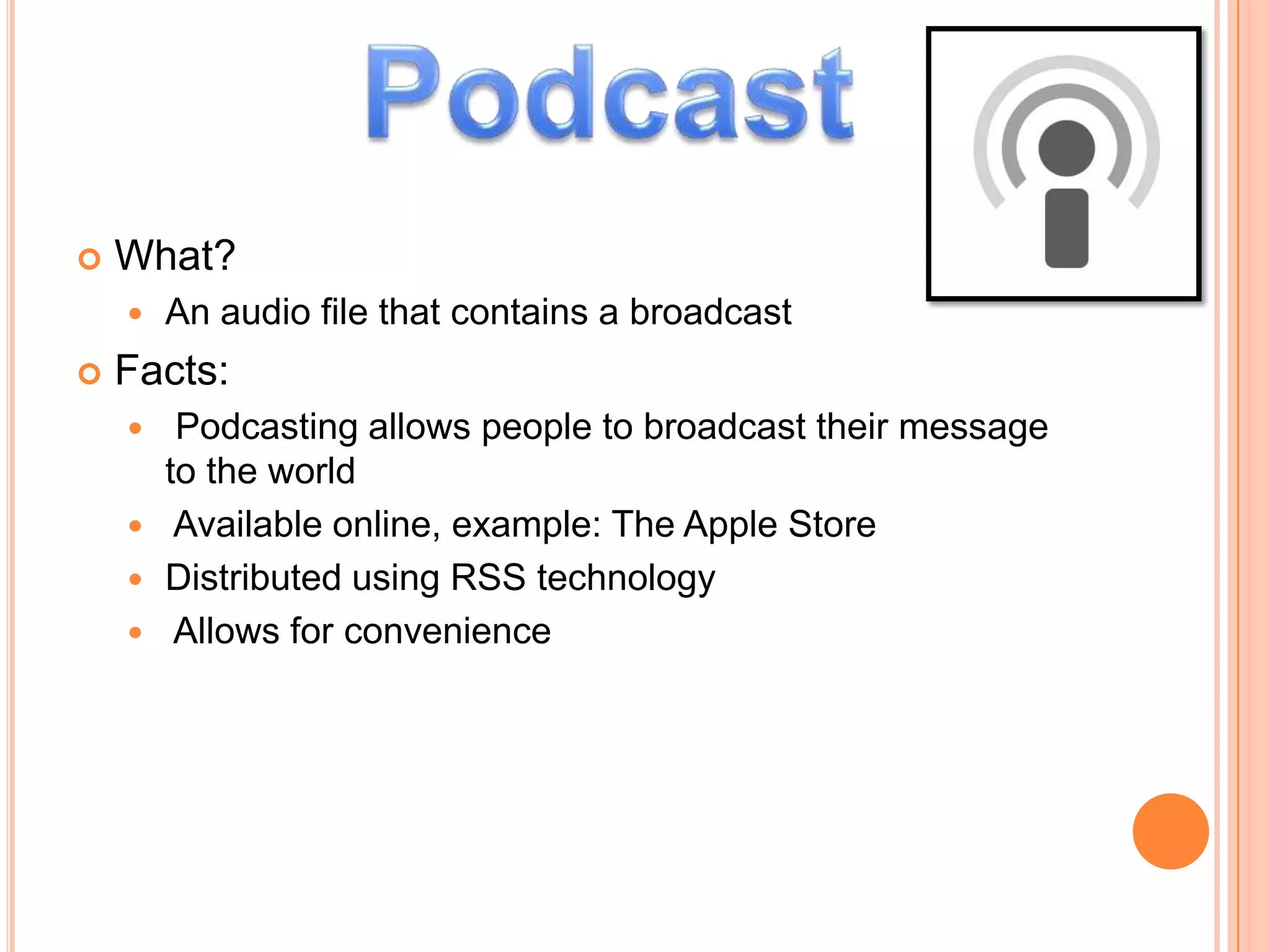    What?
       An audio file that contains a broadcast
   Facts:
      Podcasting allows people to broadcast their message
      to the world
     Available online, example: The Apple Store
     Distributed using RSS technology
     Allows for convenience
 