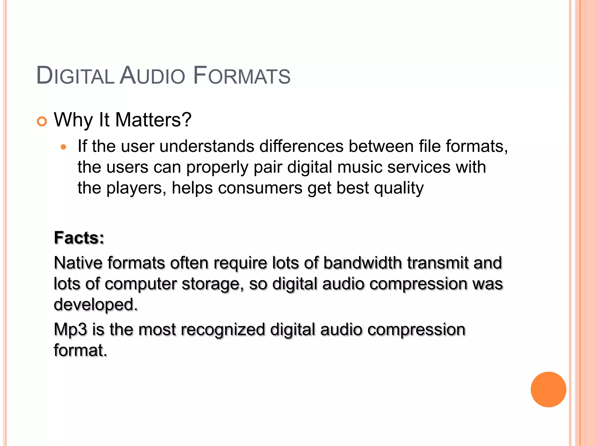 DIGITAL AUDIO FORMATS
   Why It Matters?
       If the user understands differences between file formats,
        the users can properly pair digital music services with
        the players, helps consumers get best quality

    Facts:
    Native formats often require lots of bandwidth transmit and
    lots of computer storage, so digital audio compression was
    developed.
    Mp3 is the most recognized digital audio compression
    format.
 