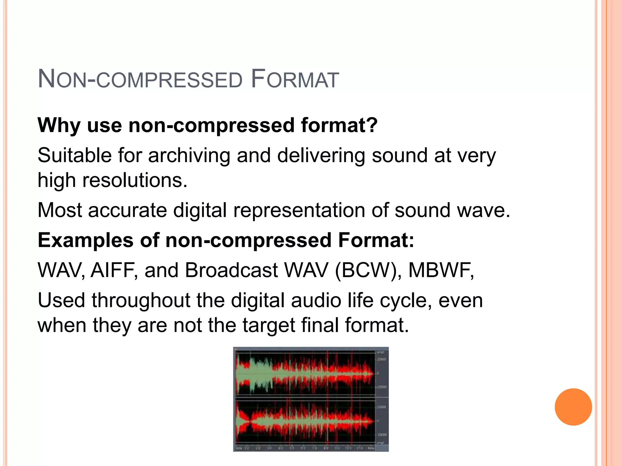 NON-COMPRESSED FORMAT
Why use non-compressed format?
Suitable for archiving and delivering sound at very
high resolutions.
Most accurate digital representation of sound wave.
Examples of non-compressed Format:
WAV, AIFF, and Broadcast WAV (BCW), MBWF,
Used throughout the digital audio life cycle, even
when they are not the target final format.
 