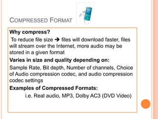COMPRESSED FORMAT
Why compress?
 To reduce file size  files will download faster, files
will stream over the Internet, more audio may be
stored in a given format
Varies in size and quality depending on:
Sample Rate, Bit depth, Number of channels, Choice
of Audio compression codec, and audio compression
codec settings
Examples of Compressed Formats:
        i.e. Real audio, MP3, Dolby AC3 (DVD Video)
 