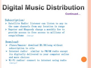 Continued…

Subscription:
 Satellite Radio: listener can listen to any to
  the same channels from any location in range
 Napster and Rhapsody charge a monthly fee to
  provide access to free access to millions of
  songs/albums (emerge)

Download:
 iTunes/Amazon: download $0.99/song without
  subscription to site
 Internet radio: similar to FM/AM radio except
  its digitally delivered to your computer online
  and more choices
 Wi-Fi radios: connect to internet using radio
   (emerge)
 