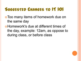 SUGGESTED CHANGES TO IT 101
 Too many items of homework due on
  the same day
 Homework's due at different times of
  the day, example: 12am, as oppose to
  during class, or before class
 