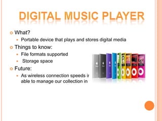    What?
       Portable device that plays and stores digital media
   Things to know:
     File formats supported
     Storage space

   Future:
       As wireless connection speeds increase, soon we’ll be
        able to manage our collection in the clouds!
 
