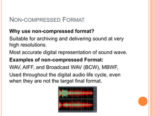 NON-COMPRESSED FORMAT
Why use non-compressed format?
Suitable for archiving and delivering sound at very
high resolutions.
Most accurate digital representation of sound wave.
Examples of non-compressed Format:
WAV, AIFF, and Broadcast WAV (BCW), MBWF,
Used throughout the digital audio life cycle, even
when they are not the target final format.
 