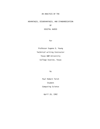 AN ANALYSIS OF THE
ADVANTAGES, DISADVANTAGES, AND STANDARDIZATION
OF
DIGITAL AUDIO
for
Professor Eugene O. Young
Technical writing Instructor
Texas A&M University
College Station, Texas
by
Paul Robert Teich
Student
Computing Science
April 26, 1982
 