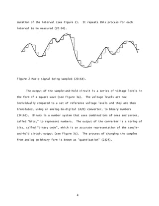 4
duration of the interval (see Figure 2). It repeats this process for each
interval to be measured (20:64).
Figure 2 Music signal being sampled (20:64).
The output of the sample-and-hold circuit is a series of voltage levels in
the form of a square wave (see Figure 3a). The voltage levels are now
individually compared to a set of reference voltage levels and they are then
translated, using an analog-to-digital (A/D) converter, to binary numbers
(34:65). Binary is a number system that uses combinations of ones and zeroes,
called "bits,” to represent numbers. The output of the converter is a string of
bits, called “binary code”, which is an accurate representation of the sample-
and-hold circuit output (see Figure 3c). The process of changing the samples
from analog to binary form is known as "quantization" (2324).
 
