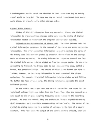6
electromagnetic pulses, which are recorded on tape in the same way an analog
signal would be recorded. The tape may now be copied, transferred onto master
audio discs, or transferred to other storage media.
Digital Audio Playback
Pickup of digital information from storage media. First, the digital
information is translated from storage media back into the string of digital
information needed to reconstruct the original analog signal (20:65).
Digital-to-analog conversion of binary code. The first process that the
digital information encounters is the removal of the timing and error correction
information. The error correction information is used to restore the parts of
the binary code that were not picked up properly, due to flaws in the storage
media or pickup mechanism. The timing information is used to control how fast
the digital information is being picked up from the storage media. As the error
correcting is finished, the binary code is put into a waiting area, called a
buffer, for temporary storage. The amount of material the buffer can hold is
limited, however, so the timing information is used to control the pickup
mechanism. For example, if digital information is being picked up and filling
the buffer too fast or too slowly, the timing information corrects the speed
deviation (20:65).
As the binary code is put into the back of the buffer, the codes for the
individual voltage levels are taken from the front. Then, they are removed at a
rate equal to the original sampling frequency which is used in the recording
process. As they are removed, they are translated, using a digital-to-analog
(D/A) converter, back into their corresponding voltage levels. The output of the
digital-to-analog conversion is a series of voltages in the form of a square
waveform. This replicates the output of the sample-and-hold circuit, with the
 