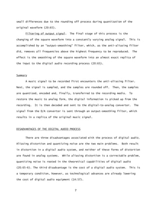 7
small differences due to the rounding off process during quantization of the
original waveform (20:65).
Filtering of output signal. The final stage of this process is the
changing of the square waveform into a constantly varying analog signal. This is
accomplished by an "output-smoothing" filter, which, as the anti-aliasing filter
did, removes all frequencies above the highest frequency to be reproduced. The
effect is the smoothing of the square waveform into an almost exact replica of
the input to the digital audio recording process (20:65).
Summary
A music signal to be recorded first encounters the anti-aliasing filter.
Next, the signal is sampled, and the samples are rounded off. Then, the samples
are quantized, encoded and, finally, transferred to the recording media. To
restore the music to analog form, the digital information is picked up from the
recording. It is then decoded and sent to the digital-to-analog converter. The
signal from the D/A converter is sent through an output-smoothing filter, which
results in a replica of the original music signal.
DISADVANTAGES OF THE DIGITAL AUDIO PROCESS
There are three disadvantages associated with the process of digital audio.
Aliasing distortion and quantizing noise are the two main problems. Both result
in distortion in a digital audio system, and neither of these forms of distortion
are found in analog systems. While aliasing distortion is a correctable problem,
quantizing noise is rooted in the theoretical capabilities of digital audio
(20:65-6). The third disadvantage is the cost of a digital audio system. This is
a temporary condition, however, as technological advances are already lowering
the cost of digital audio equipment (14:57).
 