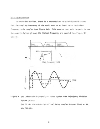 8
Aliasing Distortion
As described earlier, there is a mathematical relationship which states
that the sampling frequency of the music must be at least twice the highest
frequency to be sampled (see Figure 4a). This assures that both the positive and
the negative halves of even the highest frequency are sampled (see Figure 4b)
(16:57).
Figure 4 (a) Comparison of properly filtered system with improperly filtered
system (3:511).
(b) 20 kHz since wave (solid line) being sampled (dotted line) at 44
kHz (16:59).
 