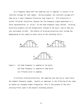 9
If a frequency above half the sampling rate is sampled, it results in an
incorrect voltage for that sample. During playback, the incorrect voltage will
show up as a lower frequency distortion (see Figure 5). This distortion is
called "aliasing" distortion, because the low frequency signal generated is a
false representation, or "alias,” of the high frequency input (20:64). Aliasing
distortion products are not harmonically related to the music, and so they are
very noticeable (3:510). The effects of aliasing distortion also include the
downgrading of the signal-to-noise ratio of the recording (23:5).
Figure 5 (a) High frequency is sampled at low point.
(b) High frequency is sampled at high point.
(c) Filtered curve is sampled.
To minimize aliasing distortion, the sampling rate must be at least twice
the highest frequency sought. Equally as important is the filtering of the input
to remove any unsought higher frequencies. This is the purpose of the anti-
aliasing filter used in the digital recording process.
 