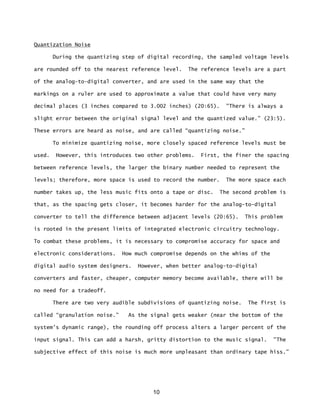 10
Quantization Noise
During the quantizing step of digital recording, the sampled voltage levels
are rounded off to the nearest reference level. The reference levels are a part
of the analog-to-digital converter, and are used in the same way that the
markings on a ruler are used to approximate a value that could have very many
decimal places (3 inches compared to 3.002 inches) (20:65). "There is always a
slight error between the original signal level and the quantized value.” (23:5).
These errors are heard as noise, and are called “quantizing noise.”
To minimize quantizing noise, more closely spaced reference levels must be
used. However, this introduces two other problems. First, the finer the spacing
between reference levels, the larger the binary number needed to represent the
levels; therefore, more space is used to record the number. The more space each
number takes up, the less music fits onto a tape or disc. The second problem is
that, as the spacing gets closer, it becomes harder for the analog-to-digital
converter to tell the difference between adjacent levels (20:65). This problem
is rooted in the present limits of integrated electronic circuitry technology.
To combat these problems, it is necessary to compromise accuracy for space and
electronic considerations. How much compromise depends on the whims of the
digital audio system designers. However, when better analog-to-digital
converters and faster, cheaper, computer memory become available, there will be
no need for a tradeoff.
There are two very audible subdivisions of quantizing noise. The first is
called “granulation noise.” As the signal gets weaker (near the bottom of the
system's dynamic range), the rounding off process alters a larger percent of the
input signal. This can add a harsh, gritty distortion to the music signal. "The
subjective effect of this noise is much more unpleasant than ordinary tape hiss.”
 