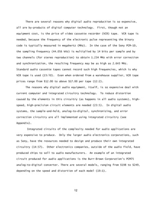 12
There are several reasons why digital audio reproduction is so expensive,
all are by-products of digital computer technology. First, though not an
equipment cost, is the price of video cassette recorder (VCR) tape. VCR tape is
needed, because the frequency of the electronic pulse representing the binary
code is typically measured in megahertz (MHz). In the case of the Sony PCM-10,
the sampling frequency (44.056 kHz) is multiplied by 14 bits per sample and by
two channels (for stereo reproduction) to obtain 1.234 MHz with error correction
and synchronization, the resulting frequency may be as high as 2.643 MHz.
Standard audio cassette tapes cannot record such high frequencies, which is why
VCR tape is used (23:l0). Even when ordered from a warehouse supplier, VCR tape
prices range from $12.00 to above $17.00 per tape (12:2).
The reasons why digital audio equipment, itself, is so expensive deal with
current computer and integrated circuitry technology. To reduce distortion
caused by the elements in this circuitry (as happens in all audio systems), high-
speed, high-precision circuit elements are needed (23:5). In digital audio
systems, the sample-and-hold, analog-to-digital, synchronizing, and error
correction circuitry are all implemented using integrated circuitry (see
Appendix).
Integrated circuits of the complexity needed for audio applications are
very expensive to produce. Only the larger audio electronics corporations, such
as Sony, have the resources needed to design and produce their own integrated
circuitry (14:57). Other electronics companies, outside of the audio field, have
produced chips to sell to audio manufacturers. An example of an integrated
circuit produced for audio applications is the Burr-Brown Corporation's PCM75
analog-to-digital converter. There are several models, ranging from $198 to $249,
depending on the speed and distortion of each model (19:1).
 
