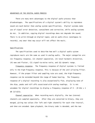 13
ADVANTAGES OF THE DIGITAL AUDIO PROCESS
There are many more advantages to the digital audio process than
disadvantages. The specifications of a digital system's ability to reproduce
sound are much better than analog system specifications. Digital systems make
use of signal error detection, concealment and correction, while analog systems
do not. In addition, copying digital recordings does not degrade the sound.
There is no print-through on digital tapes; and on audio discs (analogous to
records), any wear that may occur will not affect the music.
Specifications
The specifications used to describe how well a digital audio system
reproduces music are the same as used in analog audio. The major categories are:
(1) frequency response, (2) channel separation, (3) total harmonic distortion,
(4) wow and flutter, (5) signal-to-noise ratio, and (6) dynamic range.
Frequency response. The frequency response of digital systems is limited
only in the high-frequency response. This is because of the anti-aliasing filter.
However, if the proper filter and sampling rate are used, the high-frequency
response can be extended beyond the range of human hearing. The frequency
response of a digital recording is also exceptionally flat, displaying none of
the dips, peaks and roll offs associated with analog readings. It is not
uncommon for digital recordings to display a frequency response of 0 - 20 kHz ± 1
dB (17:623).
Channel separation. When recording music digitally, the two (stereo)
channels are sampled separately. After they are converted to binary, they are
merged, giving two values (for left and right channels) for each time interval,
and then are encoded. Upon playback, the binary code is decoded, and the two
 