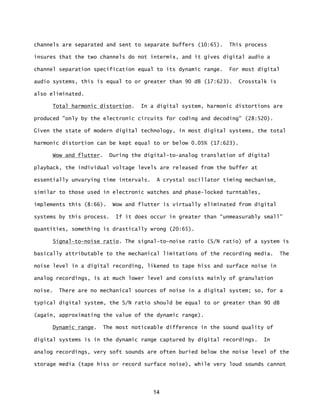 14
channels are separated and sent to separate buffers (10:65). This process
insures that the two channels do not intermix, and it gives digital audio a
channel separation specification equal to its dynamic range. For most digital
audio systems, this is equal to or greater than 90 dB (17:623). Crosstalk is
also eliminated.
Total harmonic distortion. In a digital system, harmonic distortions are
produced "only by the electronic circuits for coding and decoding” (28:520).
Given the state of modern digital technology, in most digital systems, the total
harmonic distortion can be kept equal to or below 0.05% (17:623).
Wow and flutter. During the digital-to-analog translation of digital
playback, the individual voltage levels are released from the buffer at
essentially unvarying time intervals. A crystal oscillator timing mechanism,
similar to those used in electronic watches and phase-locked turntables,
implements this (8:66). Wow and flutter is virtually eliminated from digital
systems by this process. If it does occur in greater than “unmeasurably small”
quantities, something is drastically wrong (20:65).
Signal-to-noise ratio. The signal-to-noise ratio (S/N ratio) of a system is
basically attributable to the mechanical limitations of the recording media. The
noise level in a digital recording, likened to tape hiss and surface noise in
analog recordings, is at much lower level and consists mainly of granulation
noise. There are no mechanical sources of noise in a digital system; so, for a
typical digital system, the S/N ratio should be equal to or greater than 90 dB
(again, approximating the value of the dynamic range).
Dynamic range. The most noticeable difference in the sound quality of
digital systems is in the dynamic range captured by digital recordings. In
analog recordings, very soft sounds are often buried below the noise level of the
storage media (tape hiss or record surface noise), while very loud sounds cannot
 
