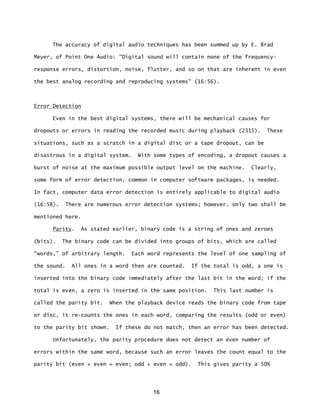 16
The accuracy of digital audio techniques has been summed up by E. Brad
Meyer, of Point One Audio: "Digital sound will contain none of the frequency-
response errors, distortion, noise, flutter, and so on that are inherent in even
the best analog recording and reproducing systems" (16:56).
Error Detection
Even in the best digital systems, there will be mechanical causes for
dropouts or errors in reading the recorded music during playback (2315). These
situations, such as a scratch in a digital disc or a tape dropout, can be
disastrous in a digital system. With some types of encoding, a dropout causes a
burst of noise at the maximum possible output level on the machine. Clearly,
some form of error detection, common in computer software packages, is needed.
In fact, computer data error detection is entirely applicable to digital audio
(16:58). There are numerous error detection systems; however, only two shall be
mentioned here.
Parity. As stated earlier, binary code is a string of ones and zeroes
(bits). The binary code can be divided into groups of bits, which are called
"words,” of arbitrary length. Each word represents the level of one sampling of
the sound. All ones in a word then are counted. If the total is odd, a one is
inserted into the binary code immediately after the last bit in the word; if the
total is even, a zero is inserted in the same position. This last number is
called the parity bit. When the playback device reads the binary code from tape
or disc, it re-counts the ones in each word, comparing the results (odd or even)
to the parity bit shown. If these do not match, then an error has been detected.
Unfortunately, the parity procedure does not detect an even number of
errors within the same word, because such an error leaves the count equal to the
parity bit (even + even = even; odd + even = odd). This gives parity a 50%
 