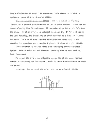 17
chance of detecting an error. The single-parity-bit method is, at best, a
rudimentary means of error detection (2316).
Cyclic redundancy check code (CREE). CRCC is a method used by Sony
Corporation to provide error detection in their digital systems. It can use any
number of parity bits for each word. If the number of parity bits is "n”, then
the probability of an error being detected is 1 minus 2-n
. If "n" is 16 (as in
the Sony PCM-1600), the probability of error detection is 1 minus 2-16
= .999985
(99.9985%). This is an almost perfect error detection capability. (This
equation also describes one bit parity 1 minus 2-1
=1 minus .5 = .5). (23:6).
Error detection is only the first step in managing errors in digital
systems. Once an error has been detected, something must be done about it.
Error Concealment
To prevent the errors from affecting the quality of the sound, various
methods of concealing the error exist. There are three typical methods of error
concealment:
1. Muting: The word with the error is set to zero (muted) (23:7).
 