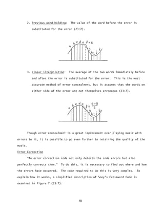 18
2. Previous word holding: The value of the word before the error is
substituted for the error (23:7).
3. Linear interpolation: The average of the two words immediately before
and after the error is substituted for the error. This is the most
accurate method of error concealment, but it assumes that the words on
either side of the error are not themselves erroneous (23:7).
Though error concealment is a great improvement over playing music with
errors in it, it is possible to go even further in retaining the quality of the
music.
Error Correction
“An error correction code not only detects the code errors but also
perfectly corrects them.” To do this, it is necessary to find out where and how
the errors have occurred. The code required to do this is very complex. To
explain how it works, a simplified description of Sony's Crossword Code is
examined in Figure 7 (23:7).
 