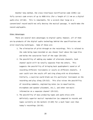 20
Another Sony method, the cross-interleave rectification code (CIRC) can
fully correct code errors of up to 4000 bits (for a length of 2.5 mm on a digital
audio disc (27:66). This is remarkable, for a scratch that large on a
conventional record would not only destroy the musical passage, it would make the
record unplayable.
Other Advantages
There are several more advantages to digital audio; however, all of them
are by-products of the digital audio technology behind the specifications and
error-resolving techniques. Some of these are:
1. The elimination of print-through on the recordings. This is related to
the code being tape-recorded at any chosen level above the tape hiss
and below the saturation level of the tape (28:520).
2. The possibility of adding any number of alternate channels. Each
channel would still be totally separate from the others. This
suggests the possibility of bringing back quadrophonic sound or of
recording different instruments or vocals on different channels. A
user could turn the vocals off and sing along with no disturbance.
Similarly, a musician could blank out his particular instrument on the
recording and play along (29:512). This also raises the possibility
of recording comments, engineering notes (as to equalization,
microphone and speaker placement, etc.), and other non-music
information on a separate channel (29:512).
3. The possibility of mass producing tapes and audio discs with
definitely superior musical reproduction (as compared to records and
tapes currently on the market) (4:184) for a much lower cost than
today's recordings (16:56).
 