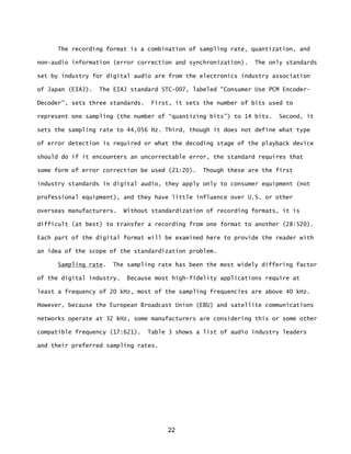 22
The recording format is a combination of sampling rate, quantization, and
non-audio information (error correction and synchronization). The only standards
set by industry for digital audio are from the electronics industry association
of Japan (EIAJ). The EIAJ standard STC-007, labeled "Consumer Use PCM Encoder-
Decoder”, sets three standards. First, it sets the number of bits used to
represent one sampling (the number of “quantizing bits”) to 14 bits. Second, it
sets the sampling rate to 44,056 Hz. Third, though it does not define what type
of error detection is required or what the decoding stage of the playback device
should do if it encounters an uncorrectable error, the standard requires that
some form of error correction be used (21:20). Though these are the first
industry standards in digital audio, they apply only to consumer equipment (not
professional equipment), and they have little influence over U.S. or other
overseas manufacturers. Without standardization of recording formats, it is
difficult (at best) to transfer a recording from one format to another (28:520).
Each part of the digital format will be examined here to provide the reader with
an idea of the scope of the standardization problem.
Sampling rate. The sampling rate has been the most widely differing factor
of the digital industry. Because most high-fidelity applications require at
least a frequency of 20 kHz, most of the sampling frequencies are above 40 kHz.
However, because the European Broadcast Union (EBU) and satellite communications
networks operate at 32 kHz, some manufacturers are considering this or some other
compatible frequency (17:621). Table 3 shows a list of audio industry leaders
and their preferred sampling rates.
 