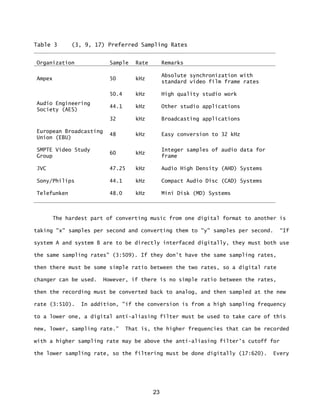 23
Table 3 (3, 9, 17) Preferred Sampling Rates
Organization Sample Rate Remarks
Ampex 50 kHz
Absolute synchronization with
standard video film frame rates
Audio Engineering
Society (AES)
50.4 kHz High quality studio work
44.1 kHz Other studio applications
32 kHz Broadcasting applications
European Broadcasting
Union (EBU)
48 kHz Easy conversion to 32 kHz
SMPTE Video Study
Group
60 kHz
Integer samples of audio data for
frame
JVC 47.25 kHz Audio High Density (AHD) Systems
Sony/Philips 44.1 kHz Compact Audio Disc (CAD) Systems
Telefunken 48.0 kHz Mini Disk (MD) Systems
The hardest part of converting music from one digital format to another is
taking "x" samples per second and converting them to "y" samples per second. “If
system A and system B are to be directly interfaced digitally, they must both use
the same sampling rates" (3:509). If they don't have the same sampling rates,
then there must be some simple ratio between the two rates, so a digital rate
changer can be used. However, if there is no simple ratio between the rates,
then the recording must be converted back to analog, and then sampled at the new
rate (3:510). In addition, "if the conversion is from a high sampling frequency
to a lower one, a digital anti-aliasing filter must be used to take care of this
new, lower, sampling rate.” That is, the higher frequencies that can be recorded
with a higher sampling rate may be above the anti-aliasing filter's cutoff for
the lower sampling rate, so the filtering must be done digitally (17:620). Every
 