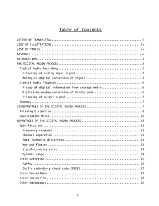 ii
Table of Contents
LETTER OF TRANSMITTAL...................................................... i
LIST OF ILLUSTRATIONS..................................................... iv
LIST OF TABLES............................................................ iv
ABSTRACT .................................................................. v
INTRODUCTION............................................................... 1
THE DIGITAL AUDIO PROCESS.................................................. 2
Digital Audio Recording .................................................. 2
Filtering of analog input signal ....................................... 2
Analog-to-digital conversion of signal ................................. 3
Digital Audio Playback ................................................... 6
Pickup of digital information from storage media........................ 6
Digital-to-analog conversion of binary code ............................ 6
Filtering of output signal ............................................. 7
Summary.................................................................. 7
DISADVANTAGES OF THE DIGITAL AUDIO PROCESS ................................. 7
Aliasing Distortion ...................................................... 8
Quantization Noise ...................................................... 10
ADVANTAGES OF THE DIGITAL AUDIO PROCESS ................................... 13
Specifications .......................................................... 13
Frequency response .................................................... 13
Channel separation .................................................... 13
Total harmonic distortion ............................................. 14
Wow and flutter ....................................................... 14
Signal-to-noise ratio ................................................. 14
Dynamic range ......................................................... 14
Error Detection ......................................................... 16
Parity ................................................................ 16
Cyclic redundancy check code (CREE) ................................... 17
Error Concealment ....................................................... 17
Error Correction ........................................................ 18
Other Advantages ........................................................ 20
 