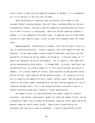 24
time a switch is made from one sampling frequency to another, it is accompanied
by a 4 to 6 dB loss in the S/N ratio (17:620).
While differences in sampling rates are having little impact on the
consumer digital recording market, they will have a profound effect on the pre-
recorded music market, creating a need for expensive translating devices (since
all of their circuitry is integrated). While the STC-007 sampling standard is
needed, it is not compatible with other rates. A sampling rate of 50 kHz would
satisfy all high fidelity needs, as well as mesh with standard video film frame
rates.
Quantizing bits. Digressing for a moment, a bit can be either a zero or a
one, as explained previously. Inside a computer, bits form numbers of base two
(binary). In the human number system of base l0 (decimal), each digit has the
possibility of being one of ten numbers (0 through 9). A decimal number of "n"
digits can represent any one of l0n numbers. (If "n" equals 3, then 1000 (103
)
can be represented by three digits -- 0 through 999). In binary, each digit has
two possibilities, so a binary number of "n" bits could represent any one of Zn
numbers. For a binary number of 14 bits, there would be 16,384 possible values;
and for 16 bits, there would be 65,536 possible values. If a group of 14 to 16
bits is taken as one sample of a music signal, called a word, then the possible
values of the binary number represented by the word could be equated to a set of
reference voltage levels. This is the analog-to-digital converter's task in a
digital recording system and is known as "linear quantization”.
The number of bits in a word determines the dynamic range of a digital
recording. The dynamic range equals roughly six times the number of bits, giving
a theoretical upper limit of about 84 dB dynamic range for 14-bit words and 96 dB
dynamic range for 16-bit words (10:64). Other kinds of quantization are
available, but none are as easy to implement. A type of quantization called
 