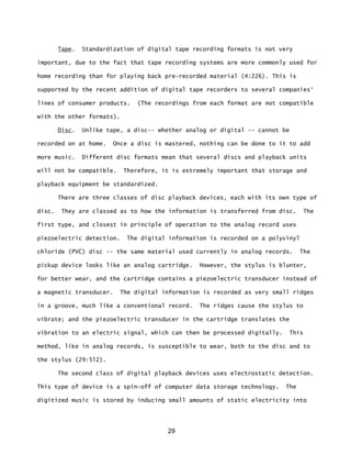 29
Tape. Standardization of digital tape recording formats is not very
important, due to the fact that tape recording systems are more commonly used for
home recording than for playing back pre-recorded material (4:226). This is
supported by the recent addition of digital tape recorders to several companies‘
lines of consumer products. (The recordings from each format are not compatible
with the other formats).
Disc. Unlike tape, a disc-- whether analog or digital -- cannot be
recorded on at home. Once a disc is mastered, nothing can be done to it to add
more music. Different disc formats mean that several discs and playback units
will not be compatible. Therefore, it is extremely important that storage and
playback equipment be standardized.
There are three classes of disc playback devices, each with its own type of
disc. They are classed as to how the information is transferred from disc. The
first type, and closest in principle of operation to the analog record uses
piezoelectric detection. The digital information is recorded on a polyvinyl
chloride (PVC) disc -- the same material used currently in analog records. The
pickup device looks like an analog cartridge. However, the stylus is blunter,
for better wear, and the cartridge contains a piezoelectric transducer instead of
a magnetic transducer. The digital information is recorded as very small ridges
in a groove, much like a conventional record. The ridges cause the stylus to
vibrate; and the piezoelectric transducer in the cartridge translates the
vibration to an electric signal, which can then be processed digitally. This
method, like in analog records, is susceptible to wear, both to the disc and to
the stylus (29:5l2).
The second class of digital playback devices uses electrostatic detection.
This type of device is a spin-off of computer data storage technology. The
digitized music is stored by inducing small amounts of static electricity into
 