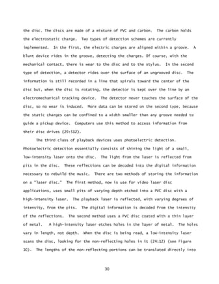 30
the disc. The discs are made of a mixture of PVC and carbon. The carbon holds
the electrostatic charge. Two types of detection schemes are currently
implemented. In the first, the electric charges are aligned within a groove. A
blunt device rides in the groove, detecting the charges. 0f course, with the
mechanical contact, there is wear to the disc and to the stylus. In the second
type of detection, a detector rides over the surface of an ungrooved disc. The
information is still recorded in a line that spirals toward the center of the
disc but, when the disc is rotating, the detector is kept over the line by an
electromechanical tracking device. The detector never touches the surface of the
disc, so no wear is induced. More data can be stored on the second type, because
the static charges can be confined to a width smaller than any groove needed to
guide a pickup device. Computers use this method to access information from
their disc drives (29:512).
The third class of playback devices uses photoelectric detection.
Photoelectric detection essentially consists of shining the light of a small,
low-intensity laser onto the disc. The light from the laser is reflected from
pits in the disc. These reflections can be decoded into the digital information
necessary to rebuild the music. There are two methods of storing the information
on a "laser disc.” The first method, now is use for video laser disc
applications, uses small pits of varying depth etched into a PVC disc with a
high-intensity laser. The playback laser is reflected, with varying degrees of
intensity, from the pits. The digital information is decoded from the intensity
of the reflections. The second method uses a PVC disc coated with a thin layer
of metal. A high-intensity laser etches holes in the layer of metal. The holes
vary in length, not depth. When the disc is being read, a low-intensity laser
scans the disc, looking for the non-reflecting holes in it (24:12) (see Figure
10). The lengths of the non-reflecting portions can be translated directly into
 