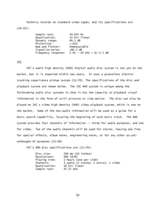 33
Technics records on standard video tapes, and its specifications are
(26:42):
Sample rate: 44,045 Hz
Quantization: 14 bit linear
Dynamic range: 84.3 dB
Distortion: <.01%
Wow and flutter: Unmeasurable
Signal—to-noise: >80.3 dB
Frequency response: 2 Hz — 20 kHz + 0/-2.5 dB
JVC
JVC's audio high density (AHD) digital audio disc system is not yet on the
market, but it is expected within two years. It uses a grooveless electro-
tracking capacitance pickup system (11:70). The specifications of the disc and
playback system are shown below. The JVC AHD system is unique among the
forthcoming audio disc systems in that it has the capacity to playback visual
information in the form of still pictures or slow motion. The disc can also be
played on JVC s video high density (VHD) video playback system, which is now on
the market. Some of the non-audio information will be used as a guide for a
music search capability, locating the beginning of each music track. The AHD
system provides four channels of information -- three for audio purposes, and one
for video. Two of the audio channels will be used for stereo, leaving one free
for special effects, album notes, engineering notes, or for any other as-yet-
unthought-of purposes (11:68)
JVC's ADH disc specifications are (11:70):
Disc size: 260 mm (10 inches)
Revolutions: 900 (R/M)
Playing time: 2 Hours (one per side)
Channels: 3 audio (2 stereo; 1 extra); 1 video
Quantization: 16 bit linear
Sample rate: 47.25 kHz
 
