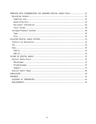iii
PROBLEMS WITH STANDARDIZING THE CONSUMER DIGITAL AUDIO FIELD .............. 21
Recording Formats ....................................................... 21
Sampling rate ......................................................... 22
Quantizing bits ....................................................... 24
Non-audio information ................................................. 26
Total format .......................................................... 28
Storage/Playback Systems ................................................ 28
Tape .................................................................. 29
Disc .................................................................. 29
SELECTED DIGITAL AUDIO SYSTEMS............................................ 32
Technics by Matsushita .................................................. 32
JVC..................................................................... 33
Sony.................................................................... 34
PCM-F1 ................................................................ 34
DAD-1X ................................................................ 34
FUTURE OF DIGITAL AUDIO................................................... 35
Digital Audio Discs ..................................................... 35
Advantages ............................................................ 35
Disadvantages ......................................................... 37
Support ............................................................... 37
Digital Audio Today ..................................................... 38
CONCLUSION................................................................ 39
APPENDIX ................................................................. 41
GLOSSARY OF TERMINOLOGY ................................................. 41
BIBLIOGRAPHY ............................................................ 43
 