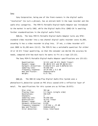 34
Sony
Sony Corporation, being one of the front-runners in the digital audio
"revolution" (to turn a phrase), has an entrant both in the tape recorder and the
audio disc categories. The PCM-F1 Portable Digital-Audio Adaptor was introduced
to the market in early 1982, while the Digital Audio Disc (DAD)-1X is awaiting
further standardizations in the digital audio field.
PCM-F1. The Sony PCM-F1 Portable Digital-Audio Adaptor turns any NTSC-
standard video recorder into a two channel digital audio recorder costs $1,900,
assuming it has a video recorder to plug into. If not, a video recorder will
cost $800 to $1,200 more (12:2). The PCM-F1 has a switchable quantizer for either
14 or 16 bit linear quantizing, so that the consumer can decide the accuracy he
needs, compared with how much music he wants to fit on a tape (25:13).
The Sony PCM-F1 Portable Digital-Audio Adaptor specifications are (25:13):
Quantization: 14 bit and 16 bit (both linear)
Dynamic range: 86 dB/14 bit and 90 dB/16 bit
Harmonic distortion: 0.01%/14 bit and 0.007%/16 bit
Sampling rate: 44.056 kHz
Frequency response: 10-20 kHz ± 0.5 dB
Wow and flutter: Unmeasurable
Weight: 8.75 lbs.
DAD-1X. The DAD-1X Long-Play Digital Audio Disc System uses a
photoelectric detection system on PVC discs coated with a reflective layer of
metal. The specifications for this system are as follows (8:977):
Disc size: 303 mm
Playing time: 2.5 hours (single side)
Revolutions: 450 R/M
Channels: 2
Sampling rate: 44.056 kHz
Quantization: 16 bit linear
Dynamic range: >95 dB
Harmonic distortion: 0.03%
Frequency response: 2-20 kHz ± .25 dB
Wow and flutter: Undetectable
Error detection: Cross interleave
 