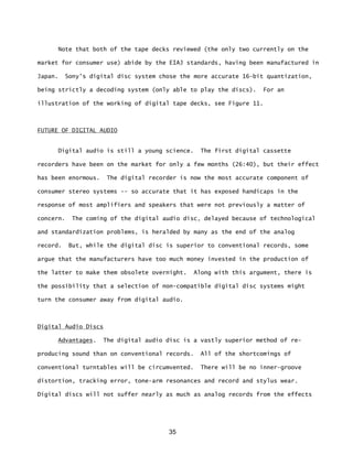 35
Note that both of the tape decks reviewed (the only two currently on the
market for consumer use) abide by the EIAJ standards, having been manufactured in
Japan. Sony's digital disc system chose the more accurate 16-bit quantization,
being strictly a decoding system (only able to play the discs). For an
illustration of the working of digital tape decks, see Figure 11.
FUTURE OF DIGITAL AUDIO
Digital audio is still a young science. The first digital cassette
recorders have been on the market for only a few months (26:40), but their effect
has been enormous. The digital recorder is now the most accurate component of
consumer stereo systems -- so accurate that it has exposed handicaps in the
response of most amplifiers and speakers that were not previously a matter of
concern. The coming of the digital audio disc, delayed because of technological
and standardization problems, is heralded by many as the end of the analog
record. But, while the digital disc is superior to conventional records, some
argue that the manufacturers have too much money invested in the production of
the latter to make them obsolete overnight. Along with this argument, there is
the possibility that a selection of non-compatible digital disc systems might
turn the consumer away from digital audio.
Digital Audio Discs
Advantages. The digital audio disc is a vastly superior method of re-
producing sound than on conventional records. All of the shortcomings of
conventional turntables will be circumvented. There will be no inner-groove
distortion, tracking error, tone-arm resonances and record and stylus wear.
Digital discs will not suffer nearly as much as analog records from the effects
 