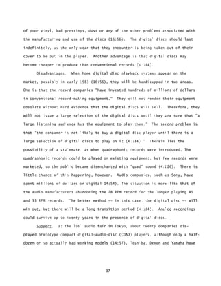 37
of poor vinyl, bad pressings, dust or any of the other problems associated with
the manufacturing and use of the discs (16:56). The digital discs should last
indefinitely, as the only wear that they encounter is being taken out of their
cover to be put in the player. Another advantage is that digital discs may
become cheaper to produce than conventional records (4:184).
Disadvantages. When home digital disc playback systems appear on the
market, possibly in early 1983 (16:56), they will be handicapped in two areas.
One is that the record companies "have invested hundreds of millions of dollars
in conventional record-making equipment.” They will not render their equipment
obsolete without hard evidence that the digital discs will sell. Therefore, they
will not issue a large selection of the digital discs until they are sure that "a
large listening audience has the equipment to play them.” The second problem is
that "the consumer is not likely to buy a digital disc player until there is a
large selection of digital discs to play on it (4:184).” Therein lies the
possibility of a stalemate, as when quadraphonic records were introduced. The
quadraphonic records could be played on existing equipment, but few records were
marketed, so the public became disenchanted with "quad" sound (4:226). There is
little chance of this happening, however. Audio companies, such as Sony, have
spent millions of dollars on digital 14:54). The situation is more like that of
the audio manufacturers abandoning the 78 RPM record for the longer playing 45
and 33 RPM records. The better method -- in this case, the digital disc -- will
win out, but there will be a long transition period (4:184). Analog recordings
could survive up to twenty years in the presence of digital discs.
Support. At the l98l audio fair in Tokyo, about twenty companies dis-
played prototype compact digital-audio-disc (CDAD) players, although only a half-
dozen or so actually had working models (14:57). Toshiba, Denon and Yamaha have
 