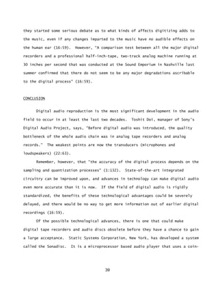 39
they started some serious debate as to what kinds of affects digitizing adds to
the music, even if any changes imparted to the music have no audible effects on
the human ear (16:59). However, “A comparison test between all the major digital
recorders and a professional half-inch-tape, two-track analog machine running at
30 inches per second that was conducted at the Sound Emporium in Nashville last
summer confirmed that there do not seem to be any major degradations ascribable
to the digital process" (16:59).
CONCLUSION
Digital audio reproduction is the most significant development in the audio
field to occur in at least the last two decades. Toshit Doi, manager of Sony's
Digital Audio Project, says, "Before digital audio was introduced, the quality
bottleneck of the whole audio chain was in analog tape recorders and analog
records.” The weakest points are now the transducers (microphones and
loudspeakers) (22:63).
Remember, however, that “the accuracy of the digital process depends on the
sampling and quantization processes" (1:132). State-of-the-art integrated
circuitry can be improved upon, and advances in technology can make digital audio
even more accurate than it is now. If the field of digital audio is rigidly
standardized, the benefits of these technological advantages could be severely
delayed, and there would be no way to get more information out of earlier digital
recordings (16:59).
Of the possible technological advances, there is one that could make
digital tape recorders and audio discs obsolete before they have a chance to gain
a large acceptance. Static Systems Corporation, New York, has developed a system
called the Sonadisc. It is a microprocessor based audio player that uses a coin-
 
