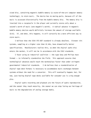 40
sized disc, containing magnetic bubble memory (a state-of-the-art computer memory
technology), to store music. The device has no moving parts, because all of the
music is accessed electronically from the bubble memory disc. The memory disc is
inserted into a receptacle in the player and currently stores only about a
second's worth of music (one megabit's worth). A radical advance in magnetic
bubble memory devices would definitely increase the amount of storage available
(6:6). If, and when, this happens, it will certainly be a more efficient way to
store music.
I believe that the EIAJ STC-007 standard is already obsolete. Sixteen- bit
systems, sampling at a higher rate than 41 kHz, have dramatically better
specifications. Manufacturers realize this, so when the digital audio disc
enters the market, it will not be in accordance with the EIAJ standards.
I favor using an industrial coalition -- the type Sony and Philips have
formed -- to informally standardize the field. This approach assures that
technological advances would reach the marketplace faster than under stringent
governmental industrial standards. I do believe that a standardization of
digital tape deck formats is necessary to accommodate music exchanges between
systems without the need for a converter. This will eventually happen; but, for
now, just having digital tape decks available for consumer use is a big enough
plus.
Digital audio recording and playback are the future of audio reproduction,
and the sooner they reach maturity, the sooner we can stop losing our heritage of
music to the degradations of analog storage media.
 