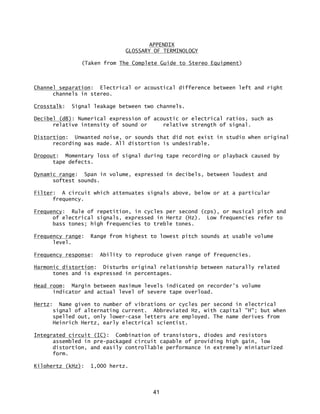41
APPENDIX
GLOSSARY OF TERMINOLOGY
(Taken from The Complete Guide to Stereo Equipment)
Channel separation: Electrical or acoustical difference between left and right
channels in stereo.
Crosstalk: Signal leakage between two channels.
Decibel (dB): Numerical expression of acoustic or electrical ratios, such as
relative intensity of sound or relative strength of signal.
Distortion: Unwanted noise, or sounds that did not exist in studio when original
recording was made. All distortion is undesirable.
Dropout: Momentary loss of signal during tape recording or playback caused by
tape defects.
Dynamic range: Span in volume, expressed in decibels, between loudest and
softest sounds.
Filter: A circuit which attenuates signals above, below or at a particular
frequency.
Frequency: Rule of repetition, in cycles per second (cps), or musical pitch and
of electrical signals, expressed in Hertz (Hz). Low frequencies refer to
bass tones; high frequencies to treble tones.
Frequency range: Range from highest to lowest pitch sounds at usable volume
level.
Frequency response: Ability to reproduce given range of frequencies.
Harmonic distortion: Disturbs original relationship between naturally related
tones and is expressed in percentages.
Head room: Margin between maximum levels indicated on recorder's volume
indicator and actual level of severe tape overload.
Hertz: Name given to number of vibrations or cycles per second in electrical
signal of alternating current. Abbreviated Hz, with capital "H"; but when
spelled out, only lower-case letters are employed. The name derives from
Heinrich Hertz, early electrical scientist.
Integrated circuit (IC): Combination of transistors, diodes and resistors
assembled in pre-packaged circuit capable of providing high gain, low
distortion, and easily controllable performance in extremely miniaturized
form.
Kilohertz (kHz): 1,000 hertz.
 