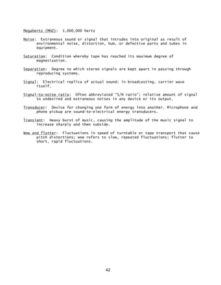 42
Megahertz (MHZ): 1,000,000 hertz
Noise: Extraneous sound or signal that intrudes into original as result of
environmental noise, distortion, hum, or defective parts and tubes in
equipment.
Saturation: Condition whereby tape has reached its maximum degree of
magnetization.
Separation: Degree to which stereo signals are kept apart in passing through
reproducing systems.
Signal: Electrical replica of actual sound; in broadcasting, carrier wave
itself.
Signal-to-noise ratio: Often abbreviated “S/N ratio"; relative amount of signal
to undesired and extraneous noises in any device or its output.
Transducer: Device for changing one form of energy into another. Microphone and
phone pickup are sound-to-electrical energy transducers.
Transient: Heavy burst of music, causing the amplitude of the music signal to
increase sharply and then subside.
Wow and flutter: Fluctuations in speed of turntable or tape transport that cause
pitch distortions; wow refers to slow, repeated fluctuations; flutter to
short, rapid fluctuations.
 