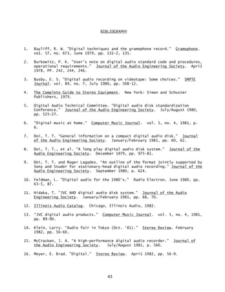 43
BIBLIOGRAPHY
1. Bayliff, R. W. "Digital techniques and the gramophone record.” Gramophone.
vo1. 57, no. 673, June 1979, pp. 131-2, 135.
2. Burkowitz, P. K. "User‘s note on digital audio standard code and procedures,
operational requirements.” Journal of the Audio Engineering Society. Apri1
1978, PP. 242, 244, 246.
3. Busby, E. S. "Digital audio recording on videotape: Some choices." SMPTE
Journal. vol. 89, no. 7, July 1980, pp. 508-12.
4. The Complete Guide to Stereo Equipment. New York: Simon and Schuster
Publishers, 1979.
5. Digital Audio Technical Committee. “Digital audio disk standardization
Conference.” Journal of the Audio Engineering Society. July/August 1980,
pp. 525-27.
6. "Digital music at home.” Computer Music Journal. vol. 5, no. 4, 1981, p.
6.
7. Doi, T. T. “General information on a compact digital audio disk.” Journal
of the Audio Engineering Society. January/February 1981, pp. 60, 62.
8. Doi, T. T., et al. "A long play digital audio disk system.” Journal of the
Audio Engineering Society. December 1979, pp. 975-81.
9. Doi, T. T. and Roger Lagadex. “An outline of the format jointly supported by
Sony and Studer for stationary-head digital audio recording.” Journal of the
Audio Engineering Society. September 1980, p. 624.
10. Feldman, L. "Digital audio for the 1980's." Radio Electron. June 1980, pp.
63-5, 87.
11. Hidaka, T. "JVC AHD digital audio disk system." Journal of the Audio
Engineering Society. January/February 1981, pp. 68, 70.
12. Illinois Audio Catalog. Chicago, Illinois Audio, 1982.
13. “JVC digital audio products.” Computer Music Journal. vol. 5, no. 4, 1981,
pp. 89-90.
14. Klein, Larry. “Audio fair in Tokyo (Oct. ‘81).” Stereo Review. February
1982, pp. 56-60.
15. McCracken, J. A. “A high-performance digital audio recorder.” Journal of
the Audio Engineering Society. July/August 1981, p. 560.
16. Meyer, E. Brad. "Digital.” Stereo Review. Apri1 1982, pp. 56-9.
 