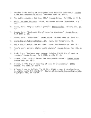 44
17. "Minutes of the meeting of the Digital Audio Technical Committee." Journal
of the Audio Engineering Society. September 1981, pp. 620-24.
18. "New audio products at Las Vegas CES.” Stereo Review. May 1982, pp. 53-6.
19. PCM75: Designed for Audio. Tucson, Burr-Brown Research Corporation, July
1981.
20. Ranada, David. “Digital audio: A primer.” Stereo Review. February 1981, pp.
63-5.
21. Ranada, David. “Good news: Digital recording standards." Stereo Review.
March 1980, p. 20.
22. Ranada, David. "Superdiscs.” Stereo Review. December 1980, pp. 61-4, 67.
23. Sony‘s Digital Audio Technology - QA. Japan, Sony Corporation, nd.
24. Sony's Digital Audio - The Next Step. Japan, Sony Corporation, May 1981.
25. “Sony‘s small, portable digital audio adaptor." Stereo Review. May 1982, p.
13.
26. Stark, Craig. "Equipment test reports: Technics SV-P100 digital cassette
recorder." Stereo Review. March 1982, pp .40, 42, 46.
27. Traiman, Steve. “Digital decade: The audio/visual future.” Stereo Review.
January 1980, pp. 69-72.
28. Weisser, A. “The digital recording of sound in broadcasting.” SMPTE
Journal. July 1980, pp. 520-4.
29. Welland, K. and H. Redlich. “The MD (Mini Disk) system: A contribution to
the digital audio disk standard.” Journal of the Audio Engineering Society.
July/August 1980, pp. 510-14.
 