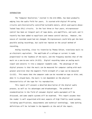1
INTRODUCTION
The “Computer Revolution,” started in the mid-1960s, has been gradually
edging into the audio field for years. It started with digital FM tuning
circuits and electronically controlled turntable motors, which used quartz phase-
locked loop (PLL) circuits. In the last three or four years, microprocessor
control has been an integral part of tape decks, pre-amplifiers, and such; and it
recently has been added to equalizers and remote control devices. However, the
nature of recorded sound had not changed. Microprocessors could help get the best
possible analog recordings, but could not improve on the actual method of
recording.
Analog recording, since its invention by Thomas Edison, translates music to
an electronic equivalent. The amplitude of a voltage or current is made
proportional to the loudness of the music, and the frequency matches that of the
music on a one-to-one ratio (4:225). Digital recording takes an analog music
signal and converts it into a computer readable code. The advantage of the
digital process is that the music can be measured for computer coding with much
greater precision than the magnetic field strength of a tape can be measured
(1:132). This means that the computer code can be recorded on tape or disk; and,
when it is played back, the music is not dependent on the physical
characteristics of the tape for its reproduction.
This report will present a detailed description of the digital audio
process, as well as its advantages and disadvantages. The problem of
standardization in the field of consumer digital audio equipment will be
discussed, and some sample systems will be examined. This report assumes that
the reader is well acquainted with most aspects of high fidelity sound systems,
including specifications, measurements and technical terminology. Some working
definitions will be included in the Appendix at the end of the report.
 