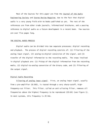 2
Most of the Sources for this paper are from the Journal of the Audio
Engineering Society and Stereo Review Magazine, due to the fact that digital
audio is a very young field with no books published as yet. The rest of the
references are from other trade journals, informational brochures, and a passing
reference to digital audio as a future development in a recent book. Few sources
are over five pages long.
THE DIGITAL AUDIO PROCESS
Digital audio can be divided into two separate processes: digital recording
and playback. The process of digital recording consists of: (1) Filtering of the
analog input signal, (2) analog-to-digital conversion of the signal, and (3)
transfer of the digital information to the recording media. The steps involved
in digital playback are: (1) Pickup of the digital information from the recording
media, (2) digital-to-analog conversion of the binary code, and (3) filtering of
the output signal.
Digital Audio Recording
Filtering of analog input signal. First, an analog input signal, usually
from a pre-amplifier (8:560), is routed through a very sharp-cutoff, high-
frequency-cut filter. This filter, called an anti-aliasing filter, removes all
frequencies above the highest frequency to be reproduced (20:64) (see Figure 1).
In most systems, this frequency is 20 kHz.
 