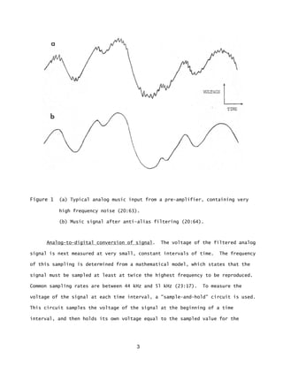 3
Figure 1 (a) Typical analog music input from a pre-amplifier, containing very
high frequency noise (20:63).
(b) Music signal after anti-alias filtering (20:64).
Analog-to-digital conversion of signal. The voltage of the filtered analog
signal is next measured at very small, constant intervals of time. The frequency
of this sampling is determined from a mathematical model, which states that the
signal must be sampled at least at twice the highest frequency to be reproduced.
Common sampling rates are between 44 kHz and 5l kHz (23:17). To measure the
voltage of the signal at each time interval, a "sample-and-hold” circuit is used.
This circuit samples the voltage of the signal at the beginning of a time
interval, and then holds its own voltage equal to the sampled value for the
 