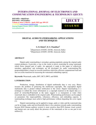 International Journal of Electronics and Communication Engineering & Technology (IJECET), ISSN
        INTERNATIONAL JOURNAL OF ELECTRONICS AND
0976 – 6464(Print), ISSN 0976 – 6472(Online) Volume 4, Issue 2, March – April (2013), © IAEME
COMMUNICATION ENGINEERING & TECHNOLOGY (IJECET)
ISSN 0976 – 6464(Print)
ISSN 0976 – 6472(Online)
Volume 4, Issue 2, March – April, 2013, pp. 109-115
                                                                           IJECET
© IAEME: www.iaeme.com/ijecet.asp
Journal Impact Factor (2013): 5.8896 (Calculated by GISI)               ©IAEME
www.jifactor.com




              DIGITAL AUDIO WATERMARKING APPLICATIONS
                           AND TECHNIQUES

                                   G. B. Khatri1, D. S. Chaudhari2
                         1
                             (Department of EXTC, GCOE, Amravati, India)
                         2
                             (Department of EXTC, GCOE, Amravati, India)


   ABSTRACT

           Digital audio watermarking is nowadays gaining popularity among the original audio
   content producers. It provides a way to the owner to prove ownership by using watermark
   which forms integral part of audio. An approach is made in this paper to collectively
   introduce applications and techniques up till developed for audio watermarking.The
   proposedalgorithm is based on wavelet transform which has efficient computational load and
   also on cosine transform for increasing the watermark embedding capacity.

   Keywords: Watermark, audio, DFT, DCT, DWT, and DSSS.

   I. INTRODUCTION

           Production, storage, distribution of digital multimedia data is very easy. Hence
   itcreates the problem of protecting the intellectual copyrights. The copyrighted digital
   multimedia data is pirated without notification to the owner. Digital watermarking is a
   technique to embed the owner information as a copyright material in the digital data as a
   proof of ownership.Watermark as the name suggest is as transparent as water when
   watermark data is embedded in the original audio .Watermarking performance can be judged
   on parameters like imperceptibility, robustness, efficiency, and embedding capacity. A
   watermarking technique must achieve high performance without degrading the cover signal
   [1].
           Digital watermarking can be applied to image, audio or video and the watermark data
   can be an image, audio and text.Generally there is less attention towards audio watermarking
   because HAS (human auditory system) is more sensitive than HVS (human visual system)
   and human ears can easily detect the presence of the watermark as low as one part in ten
   million [2].


                                                109
 